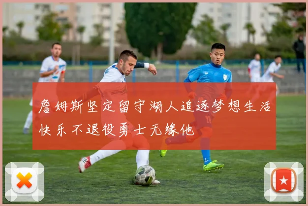 詹姆斯坚定留守湖人追逐梦想生活快乐不退役勇士无缘他