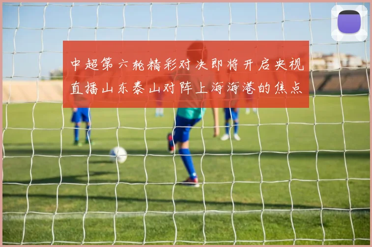 中超第六轮精彩对决即将开启央视直播山东泰山对阵上海海港的焦点战