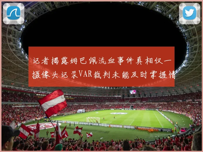 记者揭露姆巴佩流血事件真相仅一摄像头记录VAR裁判未能及时掌握情况