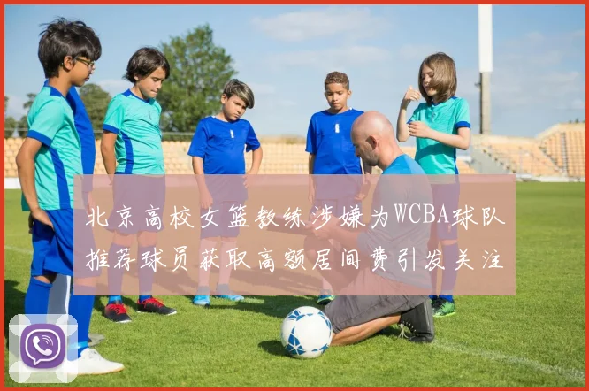 北京高校女篮教练涉嫌为WCBA球队推荐球员获取高额居间费引发关注