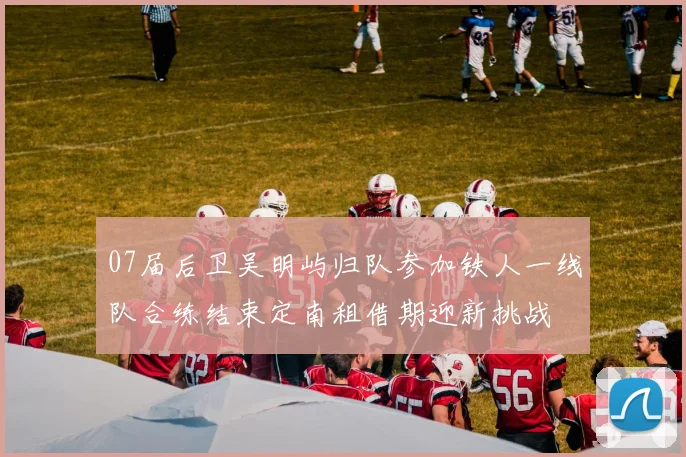 07届后卫吴明屿归队参加铁人一线队合练结束定南租借期迎新挑战