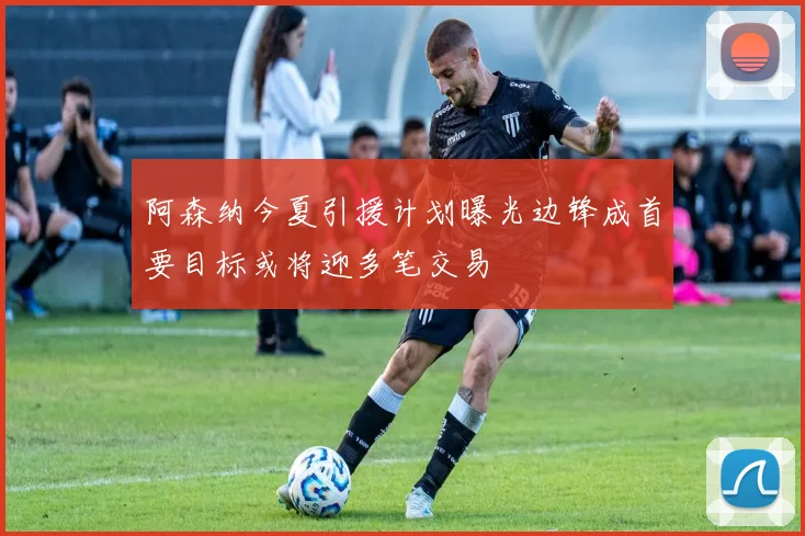 阿森纳今夏引援计划曝光边锋成首要目标或将迎多笔交易