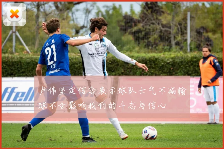 卢伟坚定信念表示球队士气不减输球不会影响我们的斗志与信心