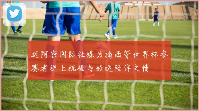 迈阿密国际社媒为梅西等世界杯参赛者送上祝福与好运陪伴之情