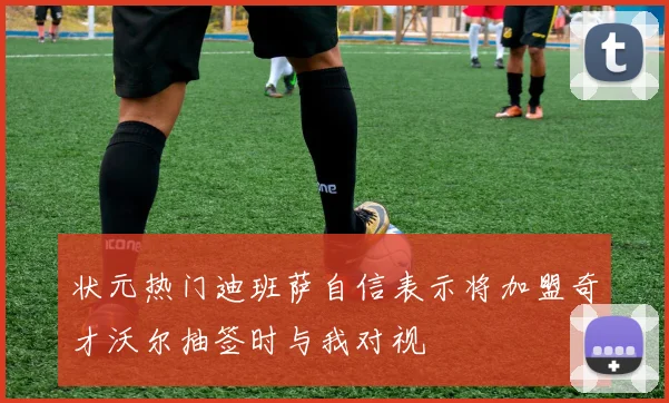 状元热门迪班萨自信表示将加盟奇才沃尔抽签时与我对视