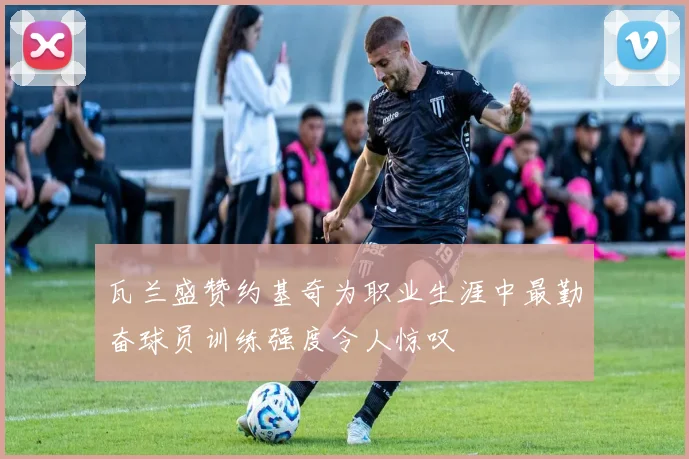 瓦兰盛赞约基奇为职业生涯中最勤奋球员训练强度令人惊叹
