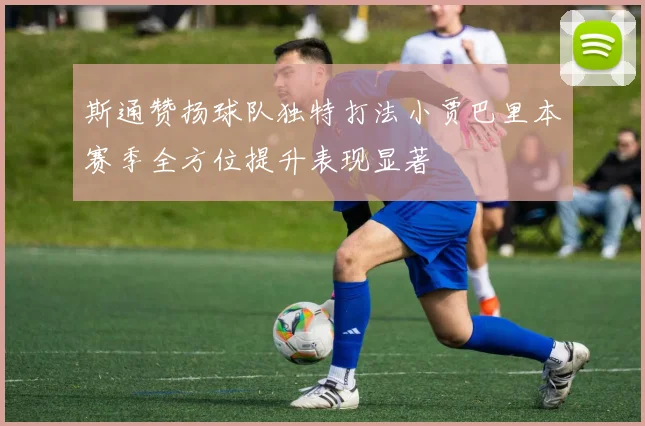 斯通赞扬球队独特打法小贾巴里本赛季全方位提升表现显著