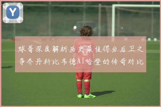 球哥深度解析历史最佳得分后卫之争乔丹科比韦德AI哈登的传奇对比