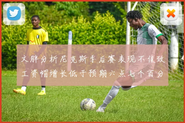 文胖分析尼克斯季后赛表现不佳致工资帽增长低于预期六点七个百分点