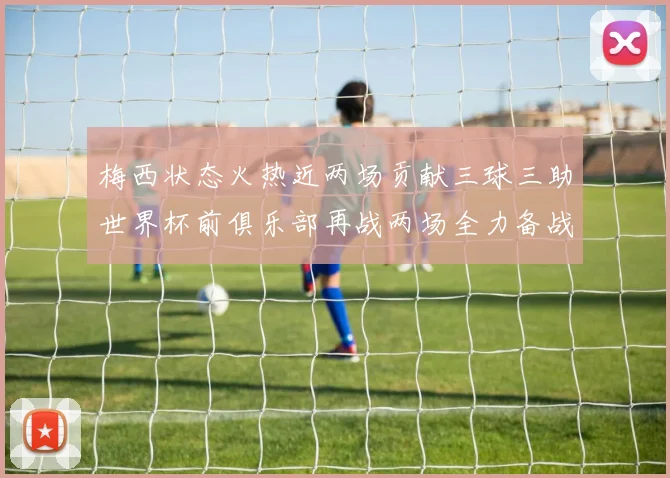 梅西状态火热近两场贡献三球三助世界杯前俱乐部再战两场全力备战大赛