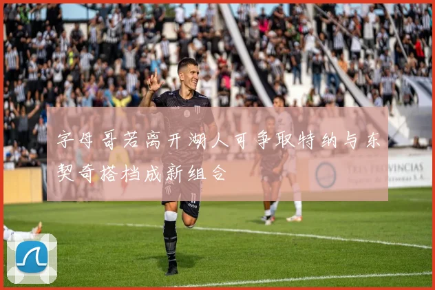 字母哥若离开湖人可争取特纳与东契奇搭档成新组合