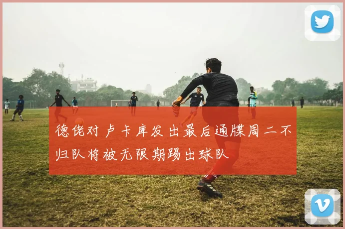 德佬对卢卡库发出最后通牒周二不归队将被无限期踢出球队
