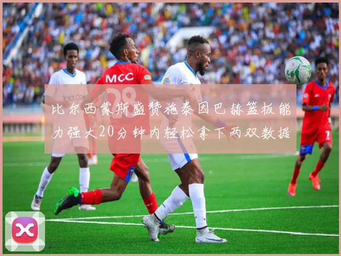 比尔西蒙斯盛赞施泰因巴赫篮板能力强大20分钟内轻松拿下两双数据