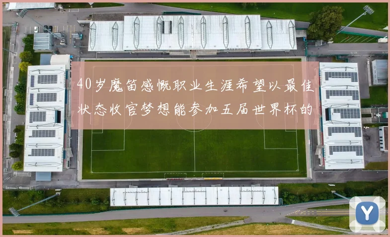 40岁魔笛感慨职业生涯希望以最佳状态收官梦想能参加五届世界杯的壮举