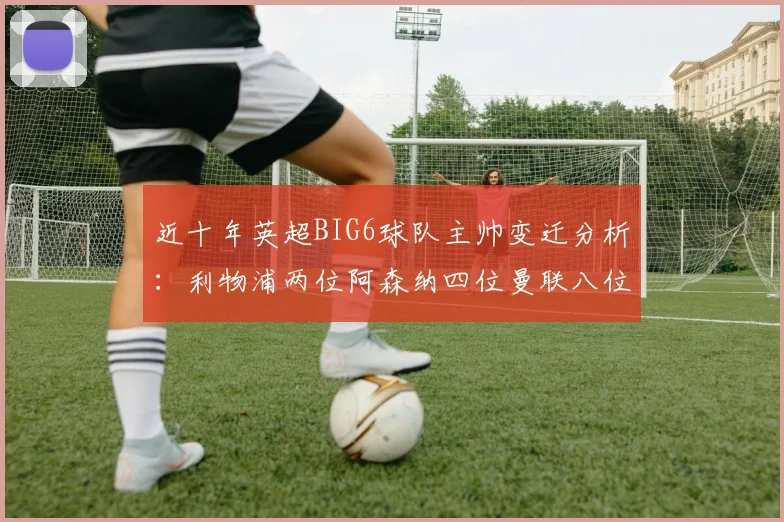 近十年英超BIG6球队主帅变迁分析：利物浦两位阿森纳四位曼联八位切尔西热刺十位