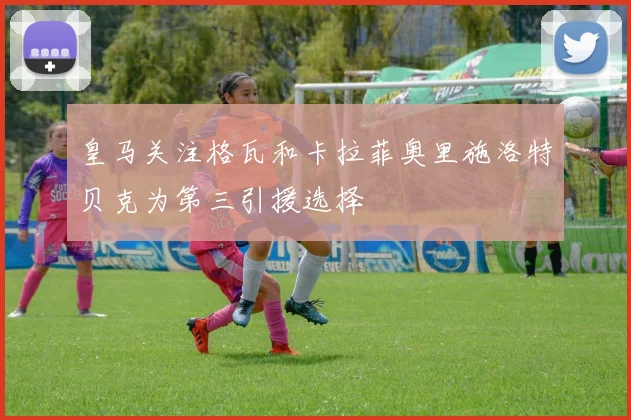 皇马关注格瓦和卡拉菲奥里施洛特贝克为第三引援选择
