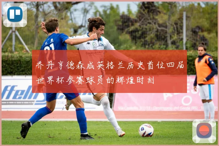 乔丹亨德森成英格兰历史首位四届世界杯参赛球员的辉煌时刻