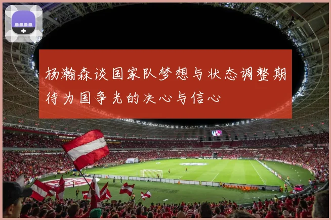 杨瀚森谈国家队梦想与状态调整期待为国争光的决心与信心