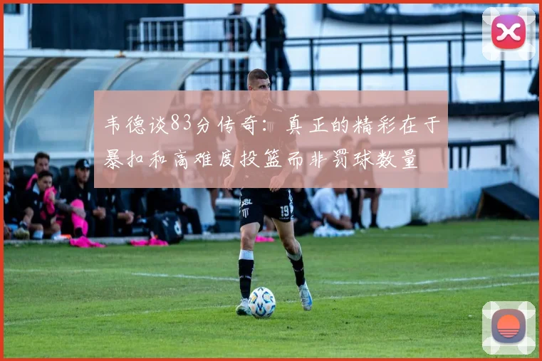 韦德谈83分传奇：真正的精彩在于暴扣和高难度投篮而非罚球数量