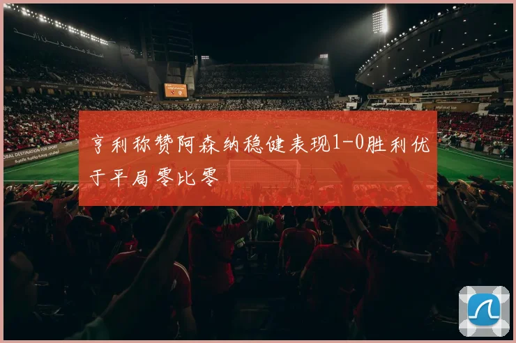 亨利称赞阿森纳稳健表现1-0胜利优于平局零比零