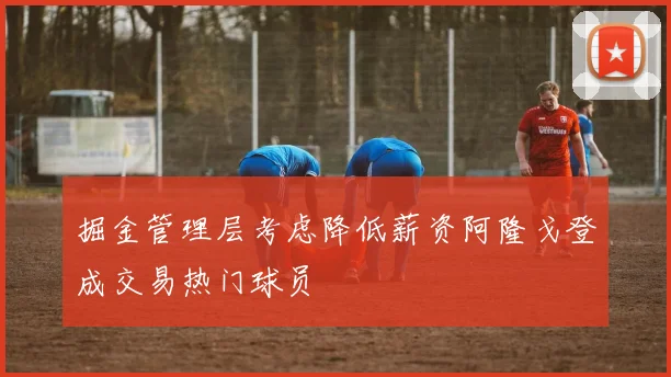 掘金管理层考虑降低薪资阿隆戈登成交易热门球员
