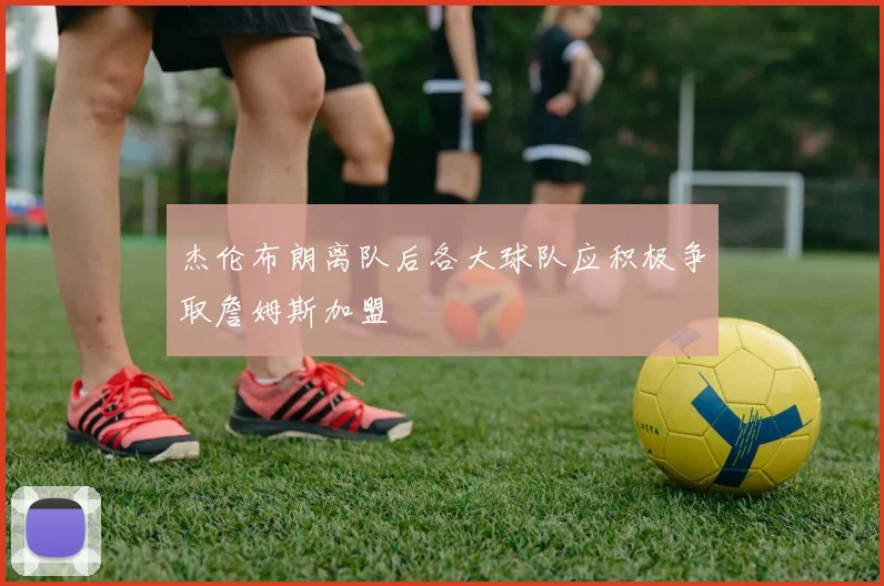 杰伦布朗离队后各大球队应积极争取詹姆斯加盟