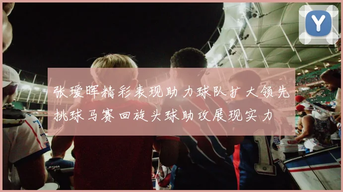 张瑷晖精彩表现助力球队扩大领先挑球马赛回旋头球助攻展现实力
