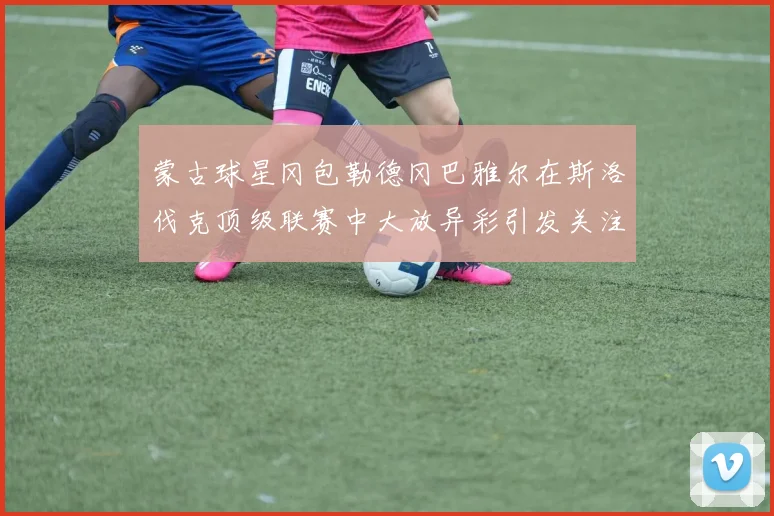 蒙古球星冈包勒德冈巴雅尔在斯洛伐克顶级联赛中大放异彩引发关注