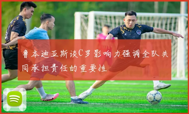 鲁本迪亚斯谈C罗影响力强调全队共同承担责任的重要性