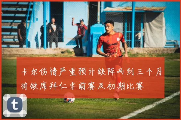 卡尔伤情严重预计缺阵两到三个月将缺席拜仁季前赛及初期比赛