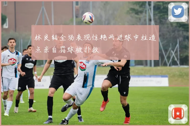 林良铭全场表现惊艳两进球中柱造点亲自罚球被扑救