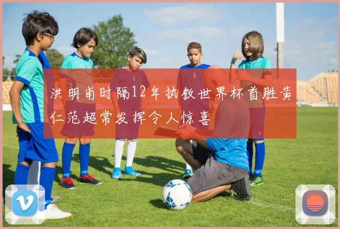 洪明甫时隔12年执教世界杯首胜黄仁范超常发挥令人惊喜