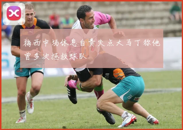梅西中场休息自责失点大马丁称他曾多次拯救球队