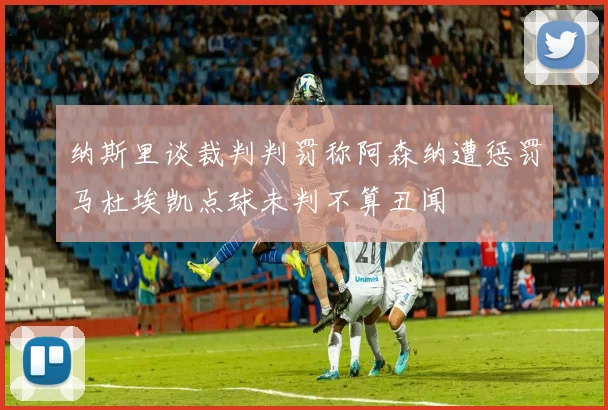 纳斯里谈裁判判罚称阿森纳遭惩罚马杜埃凯点球未判不算丑闻
