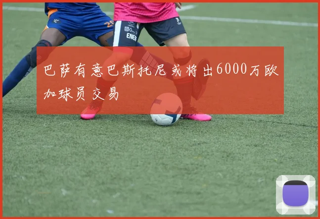 巴萨有意巴斯托尼或将出6000万欧加球员交易