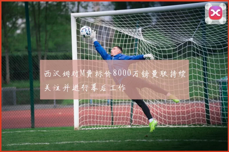 西汉姆对M费标价8000万镑曼联持续关注并进行幕后工作