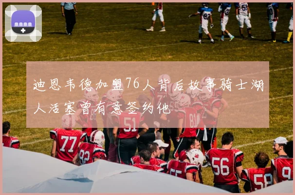 迪恩韦德加盟76人背后故事骑士湖人活塞曾有意签约他
