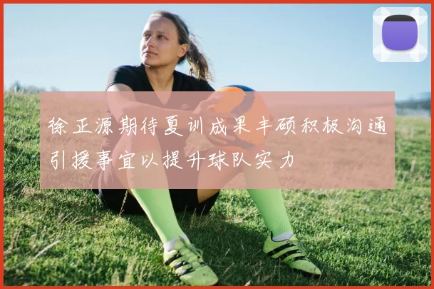 徐正源期待夏训成果丰硕积极沟通引援事宜以提升球队实力