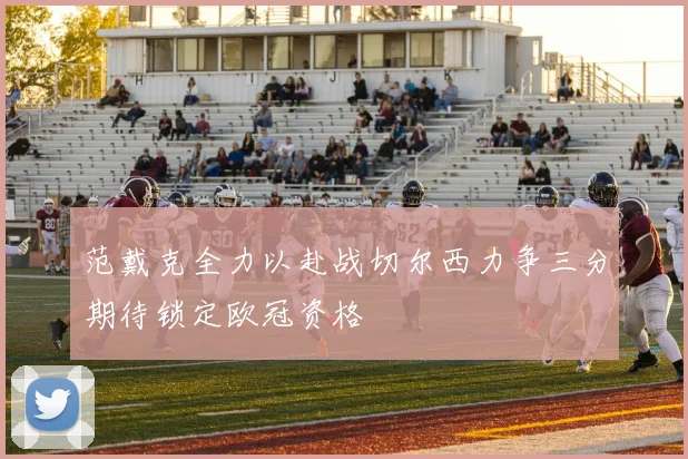 范戴克全力以赴战切尔西力争三分期待锁定欧冠资格