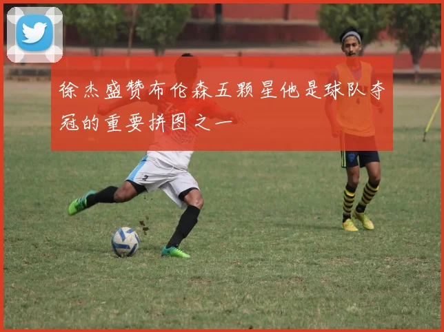 徐杰盛赞布伦森五颗星他是球队夺冠的重要拼图之一