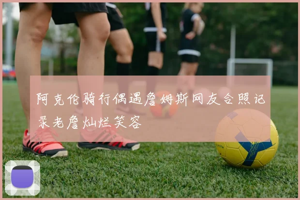 阿克伦骑行偶遇詹姆斯网友合照记录老詹灿烂笑容