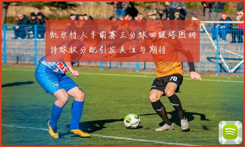 凯尔特人季前赛三分球回暖塔图姆持球权分配引发关注与期待