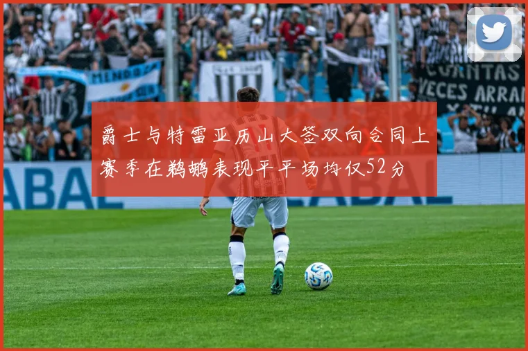 爵士与特雷亚历山大签双向合同上赛季在鹈鹕表现平平场均仅52分