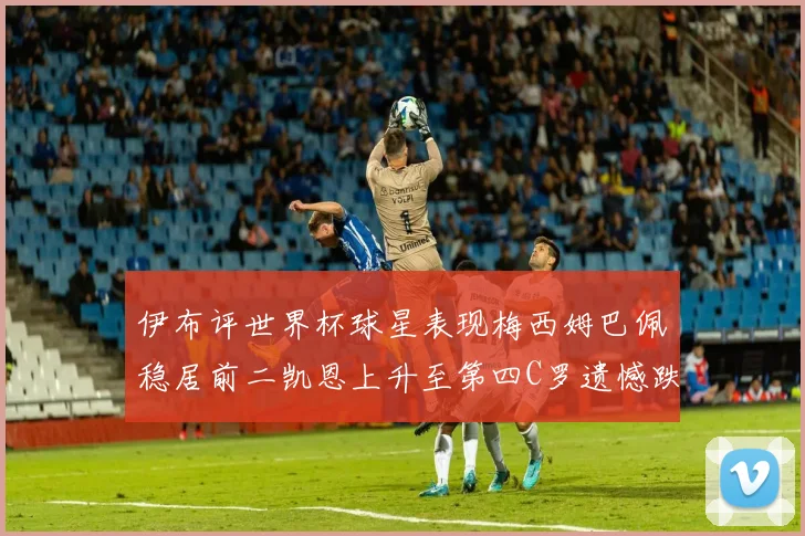 伊布评世界杯球星表现梅西姆巴佩稳居前二凯恩上升至第四C罗遗憾跌出前十